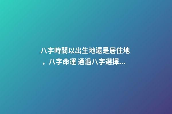八字時間以出生地還是居住地，八字命運 通過八字選擇城市，測生辰八字真能看出適合去哪個城市發展嗎-第1張-觀點-玄機派